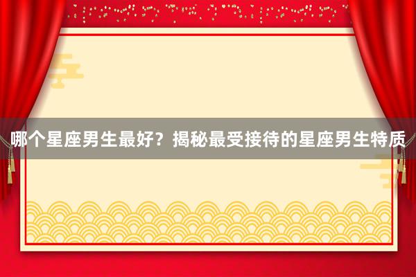 哪个星座男生最好？揭秘最受接待的星座男生特质