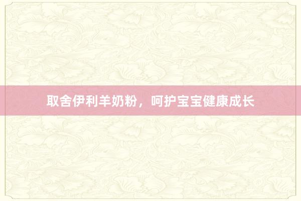 取舍伊利羊奶粉，呵护宝宝健康成长