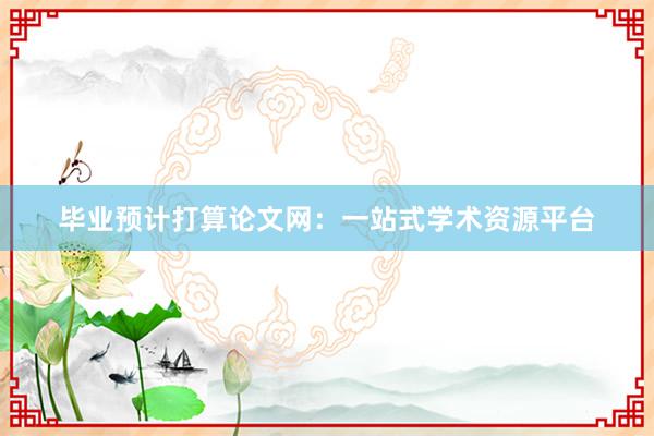 毕业预计打算论文网：一站式学术资源平台