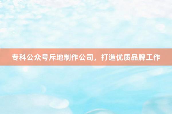 专科公众号斥地制作公司，打造优质品牌工作