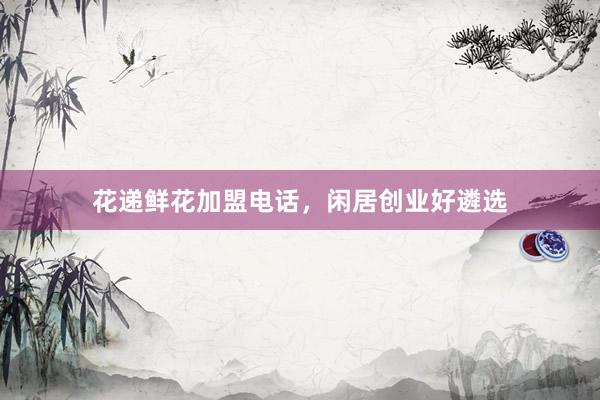 花递鲜花加盟电话，闲居创业好遴选
